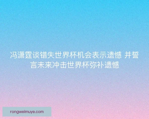 冯潇霆谈错失世界杯机会表示遗憾 并誓言未来冲击世界杯弥补遗憾