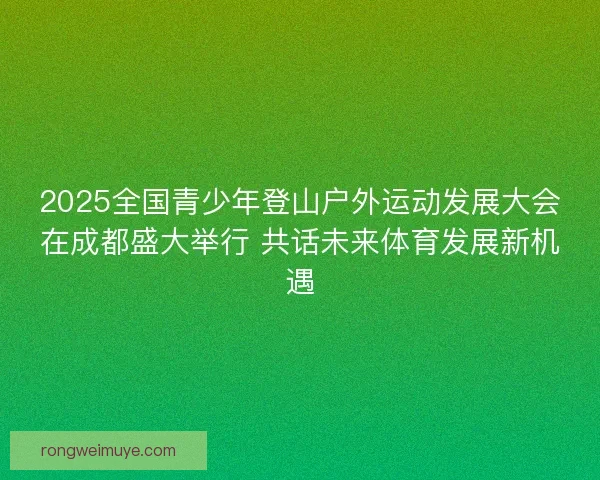 2025全国青少年登山户外运动发展大会在成都盛大举行 共话未来体育发展新机遇