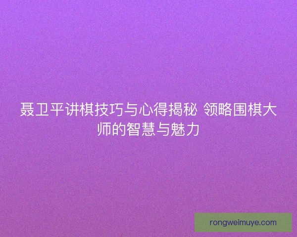 聂卫平讲棋技巧与心得揭秘 领略围棋大师的智慧与魅力