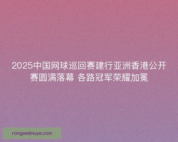 2025中国网球巡回赛建行亚洲香港公开赛圆满落幕 各路冠军荣耀加冕