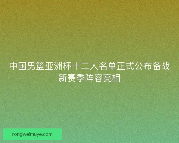 中国男篮亚洲杯十二人名单正式公布备战新赛季阵容亮相