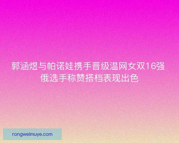 郭涵煜与帕诺娃携手晋级温网女双16强 俄选手称赞搭档表现出色