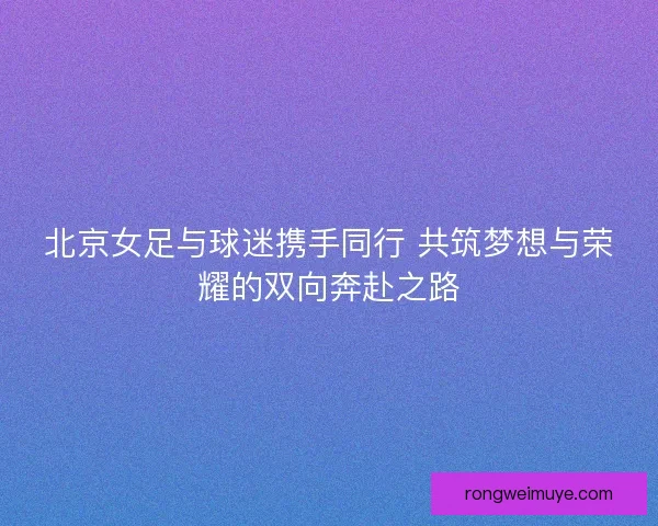 北京女足与球迷携手同行 共筑梦想与荣耀的双向奔赴之路