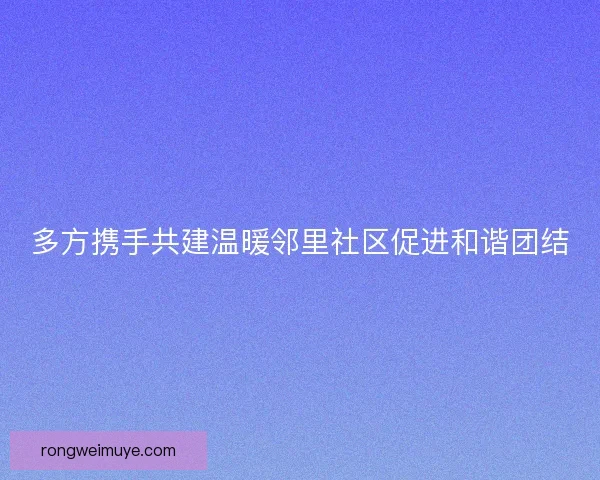 多方携手共建温暖邻里社区促进和谐团结