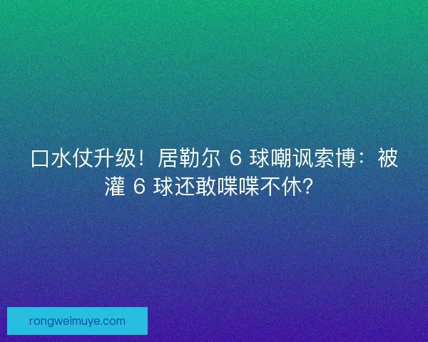 口水仗升级！居勒尔 6 球嘲讽索博：被灌 6 球还敢喋喋不休？