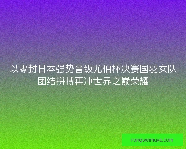 以零封日本强势晋级尤伯杯决赛国羽女队团结拼搏再冲世界之巅荣耀