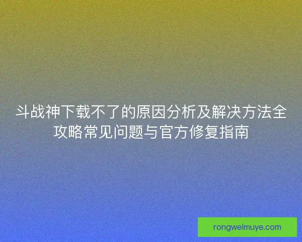 斗战神下载不了的原因分析及解决方法全攻略常见问题与官方修复指南