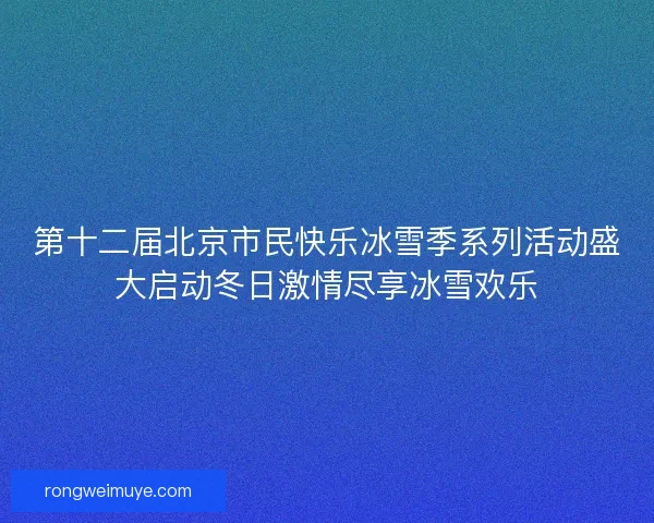第十二届北京市民快乐冰雪季系列活动盛大启动冬日激情尽享冰雪欢乐