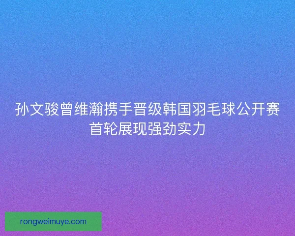孙文骏曾维瀚携手晋级韩国羽毛球公开赛首轮展现强劲实力