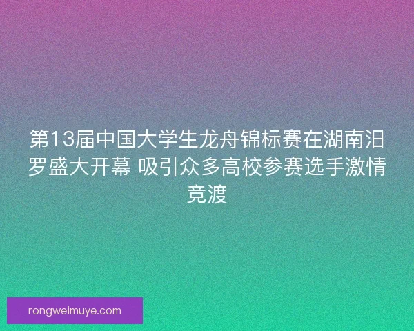 第13届中国大学生龙舟锦标赛在湖南汨罗盛大开幕 吸引众多高校参赛选手激情竞渡
