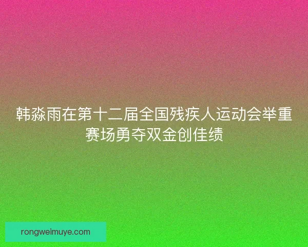 韩淼雨在第十二届全国残疾人运动会举重赛场勇夺双金创佳绩