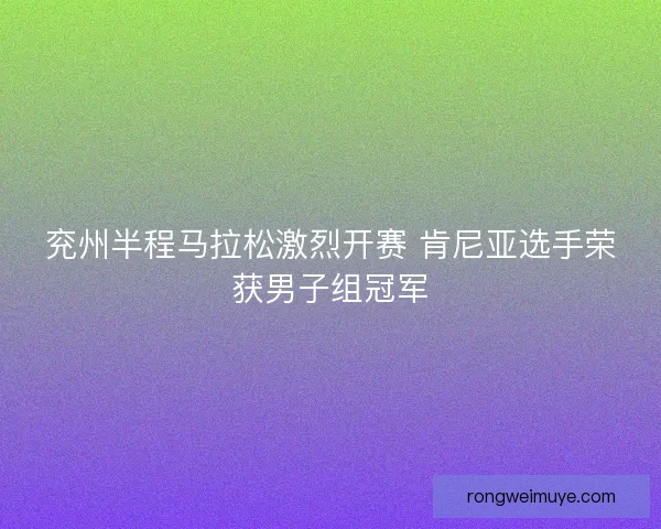 兖州半程马拉松激烈开赛 肯尼亚选手荣获男子组冠军