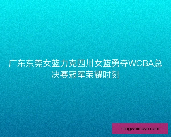 广东东莞女篮力克四川女篮勇夺WCBA总决赛冠军荣耀时刻