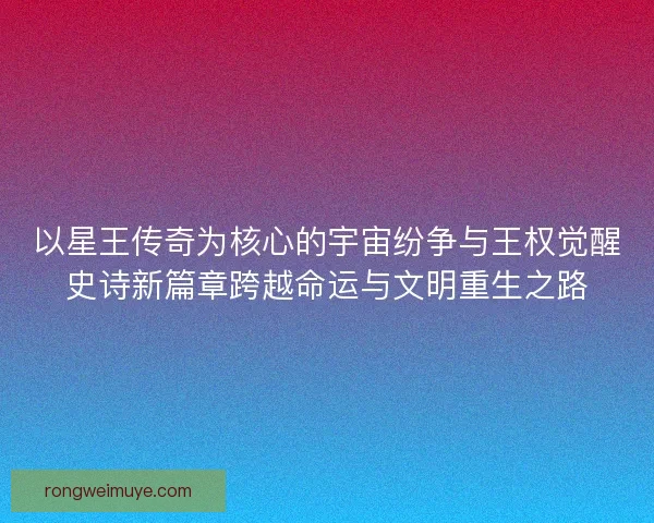 以星王传奇为核心的宇宙纷争与王权觉醒史诗新篇章跨越命运与文明重生之路