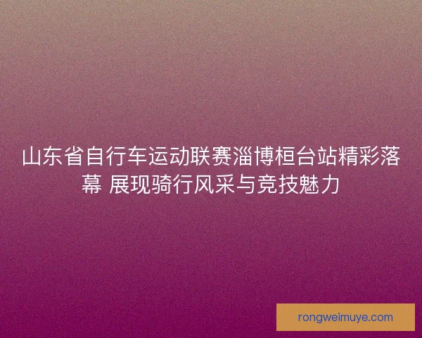 山东省自行车运动联赛淄博桓台站精彩落幕 展现骑行风采与竞技魅力