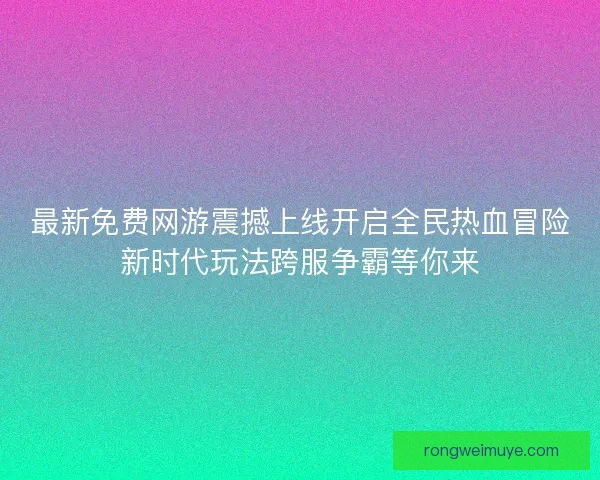 最新免费网游震撼上线开启全民热血冒险新时代玩法跨服争霸等你来